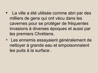 • La ville a été utilisée comme abri par des
milliers de gens qui ont vécu dans les
cavernes pour se protéger de fréquentes
invasions à diverses époques et aussi par
les premiers Chrétiens.
• Les ennemis essayaient généralement de
nettoyer à grande eau et empoisonnaient
les puits à la surface .
 