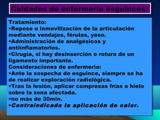 Cuidados de enfermería esguinces:Cuidados de enfermería esguinces:
Tratamiento:
•Reposo e inmovilización de la articulación
mediante vendajes, férulas, yeso.
•Administración de analgésicos y
antiinflamatorios.
•Cirugía, si hay desinserción o rotura de un
ligamento importante.
Consideraciones de enfermería:
•Ante la sospecha de esguince, siempre se ha
de realizar exploración radiológica.
•Tras la lesión, aplicar compresas frías o hielo
sobre la zona afectada.
•no más de 30min.
•Contraindicada la aplicación de calor.
Tratamiento:
•Reposo e inmovilización de la articulación
mediante vendajes, férulas, yeso.
•Administración de analgésicos y
antiinflamatorios.
•Cirugía, si hay desinserción o rotura de un
ligamento importante.
Consideraciones de enfermería:
•Ante la sospecha de esguince, siempre se ha
de realizar exploración radiológica.
•Tras la lesión, aplicar compresas frías o hielo
sobre la zona afectada.
•no más de 30min.
•Contraindicada la aplicación de calor.
 