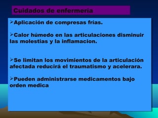 Cuidados de enfermería
Aplicación de compresas frías.
Calor húmedo en las articulaciones disminuir
las molestias y la inflamacion.
Se limitan los movimientos de la articulación
afectada reducirá el traumatismo y acelerara.
Pueden administrarse medicamentos bajo
orden medica
Aplicación de compresas frías.
Calor húmedo en las articulaciones disminuir
las molestias y la inflamacion.
Se limitan los movimientos de la articulación
afectada reducirá el traumatismo y acelerara.
Pueden administrarse medicamentos bajo
orden medica
 