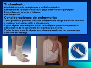 Tratamiento:
Administración de analgésicos y antiinflamatorios.
Reducción de la luxación: manual (bajo anestesia) o quirúrgica.
Inmovilización externa o interna.
Rehabilitación.
Consideraciones de enfermería:
Tener presente que toda luxación comporta un riesgo de lesión nerviosa
o vascular por compresión o elongación.
Vigilar signos que indiquen lesión neurológica (paresias o paralesis,
alteraciones de la sensibilidad) o hemorragia interna.
Vigilar la aparición de signos vasculares o nerviosos por compresión
excesiva del vendaje.
Tratamiento:
Administración de analgésicos y antiinflamatorios.
Reducción de la luxación: manual (bajo anestesia) o quirúrgica.
Inmovilización externa o interna.
Rehabilitación.
Consideraciones de enfermería:
Tener presente que toda luxación comporta un riesgo de lesión nerviosa
o vascular por compresión o elongación.
Vigilar signos que indiquen lesión neurológica (paresias o paralesis,
alteraciones de la sensibilidad) o hemorragia interna.
Vigilar la aparición de signos vasculares o nerviosos por compresión
excesiva del vendaje.
 