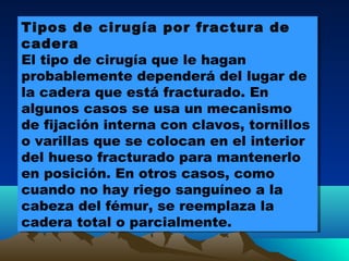 Tipos de cirugía por fractura de
cadera
El tipo de cirugía que le hagan
probablemente dependerá del lugar de
la cadera que está fracturado. En
algunos casos se usa un mecanismo
de fijación interna con clavos, tornillos
o varillas que se colocan en el interior
del hueso fracturado para mantenerlo
en posición. En otros casos, como
cuando no hay riego sanguíneo a la
cabeza del fémur, se reemplaza la
cadera total o parcialmente.
Tipos de cirugía por fractura de
cadera
El tipo de cirugía que le hagan
probablemente dependerá del lugar de
la cadera que está fracturado. En
algunos casos se usa un mecanismo
de fijación interna con clavos, tornillos
o varillas que se colocan en el interior
del hueso fracturado para mantenerlo
en posición. En otros casos, como
cuando no hay riego sanguíneo a la
cabeza del fémur, se reemplaza la
cadera total o parcialmente.
 