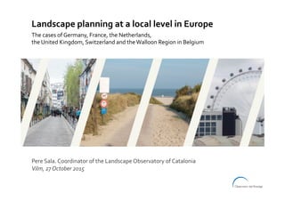 Pere	Sala.	Coordinator	of	the	Landscape	Observatory	of	Catalonia	
Vilm,	27	October	2015	
Landscape	planning	at	a	local	level	in	Europe	
The	cases	of	Germany,	France,	the	Netherlands,		
the	United	Kingdom,	Switzerland	and	the	Walloon	Region	in	Belgium	
 