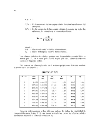 Cm = 1 
ΣPu : Es la sumatoria de las cargas axiales de todas las columnas del 
entrepiso. 
ΣPc : Es la sumatoria de las cargas críticas de pandeo de todas las 
columnas del entrepiso y se evaluará mediante: 
Pc = π2 E I 
( k . ln )2 
donde : 
E I : calculados como se indicó anteriormente. 
K : factor de longitud efectiva de la columna. 
Los efectos globales de esbeltez pueden ser despreciados cuando Kln/r es 
menor que 22 . En el caso que Kln/r es mayor que 100, deberá hacerse un 
análisis de Segundo Orden. 
Para evaluar los efectos globales en el presente proyecto se tiene que analizar 
9 
el primer caso, así tenemos : 
DIRECCION X-X 
NIVEL Σ Pu 
(ton) 
Δu 
(m) 
Vu 
(ton) 
h 
(m) 
Qx δg 
9 914.59 0.005373 131.43 3.20 0.047 1.000 
8 1870.66 0.005856 244.26 3.20 0.056 1.000 
7 2826.81 0.006272 343.36 3.20 0.065 1.069 
6 3782.81 0.006574 428.74 3.20 0.073 1.078 
5 4738.89 0.006641 500.38 3.20 0.079 1.085 
4 5694.96 0.006368 558.29 3.20 0.081 1.088 
3 6651.04 0.005653 602.48 3.20 0.078 1.085 
2 7607.11 0.004383 532.94 3.20 0.066 1.070 
1 8583.13 0.002586 650.10 3.90 0.035 1.000 
Como se podrá apreciar se han obtenido valores del índice de estabilidad Q, 
comprendidos entre 0.06 y 0.25 , por lo que se tendrá en cuenta los efectos globales 
de esbeltez mediante el factor de corrección δg. 
 