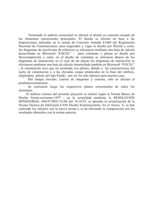 Terminado el análisis estructural se efectuó el diseño en concreto armado de 
los elementos estructurales principales. El diseño se efectuó en base a las 
disposiciones indicadas en la norma de Concreto Armado E-060 del Reglamento 
Nacional de Construcciones; para aligerados y vigas se diseñó por flexión y corte, 
los diagramas de envolvente de esfuerzos se efectuaron mediante una hoja de cálculo 
desarrollada en Microsoft “EXCEL” ; para columnas y placas se diseñó por 
flexocompresión y corte, en el diseño de columnas se utilizaron ábacos de los 
diagramas de interacción, en el caso de las placas los diagramas de interacción se 
efectuaron mediante una hoja de cálculo desarrollada también en Microsoft “EXCEL” 
; la cimentación tuvo que ser profunda con pilotes, debido a las características del 
suelo de cimentación y a las elevadas cargas producidas en la base del edificio, 
eligiéndose pilotes del tipo Franki , por ser los más óptimos para nuestro caso. 
Del tanque elevado, cuartos de máquinas y cisterna, sólo se efectuó el 
predimensionamiento. 
Se realizaron luego los respectivos planos estructurales de todos los 
elementos. 
El análisis sísmico del presente proyecto se realizó según la Norma Básica de 
Diseño Sismo-resistente-1977 ; en la actualidad mediante la RESOLUCION 
MINISTERIAL 494-97-MTC/15.04 del 14.10.97, se aprueba la actualización de la 
Norma Técnica de Edificaión E.030 Diseño Sismoresistente. En el Anexo E, se han 
realizado los cálculos con la nueva norma y se ha efectuado la comparación con los 
resultados obtenidos con la norma anterior. 
 