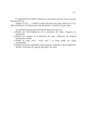 115 
El espaciamiento de ambos refuerzos no será mayor que tres veces el espesor 
del muro ó 45 cm. 
Acápite 15 .4.3 .6 : Cuando el espesor del muro sea igual o mayor de 25 cm. 
deberá distribuirse el refuerzo por corte horizontal y vertical en las dos caras. 
En resumen los pasos para el diseño de muros de corte son: 
a) Diseño por flexocompresión en la dirección del muro. Diagrama de 
interacción. 
b) Diseño por cortante en la dirección del muro. Obtención del refuerzo 
horizontal y vertical. 
e) Diseño de carga axial ( efecto local ) en zonas donde hay cargas 
concentradas. 
d) Diseño de núcleos confinados como columnas sometidas a flexocompresión, 
debido a momentos de carga de gravedad y de sismo. 
 