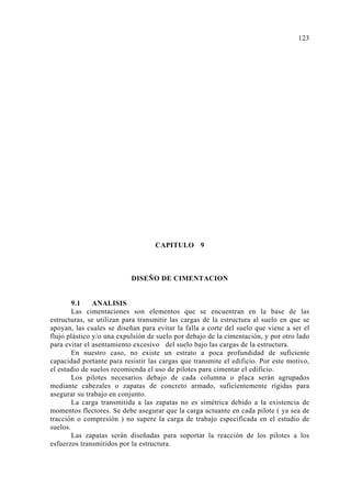 CAPITULO 9 
DISEÑO DE CIMENTACION 
9.1 ANALISIS 
Las cimentaciones son elementos que se encuentran en la base de las 
estructuras, se utilizan para transmitir las cargas de la estructura al suelo en que se 
apoyan, las cuales se diseñan para evitar la falla a corte del suelo que viene a ser el 
flujo plástico y/o una expulsión de suelo por debajo de la cimentación, y por otro lado 
para evitar el asentamiento excesivo del suelo bajo las cargas de la estructura. 
En nuestro caso, no existe un estrato a poca profundidad de suficiente 
capacidad portante para resistir las cargas que transmite el edificio. Por este motivo, 
el estudio de suelos recomienda el uso de pilotes para cimentar el edificio. 
Los pilotes necesarios debajo de cada columna o placa serán agrupados 
mediante cabezales o zapatas de concreto armado, suficientemente rígidas para 
asegurar su trabajo en conjunto. 
La carga transmitida a las zapatas no es simétrica debido a la existencia de 
momentos flectores. Se debe asegurar que la carga actuante en cada pilote ( ya sea de 
tracción o compresión ) no supere la carga de trabajo especificada en el estudio de 
suelos. 
Las zapatas serán diseñadas para soportar la reacción de los pilotes a los 
esfuerzos transmitidos por la estructura. 
123 
 