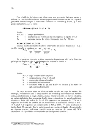 9.2. DETERMINACIÓN DEL NÚMERO DE PILOTES: 
Para el cálculo del número de pilotes que son necesarios bajo una zapata o 
124 
cabezal, se considera la acción de una carga permanente compuesta por las cargas de 
gravedad, transmitidas por la estructura a través de las columnas y placas, y el peso 
propio del cabezal. Así se tiene: 
# Pilotes = ( Pcm + Pcv ) * K / Pu 
donde : 
Pcm, Pcv : cargas permanentes. 
K : coeficiente que reemplaza al peso propio de la zapata, K=1.1 
Pu : carga de trabajo del pilote. En nuestro caso Pu = 70 ton. 
REACCION DE PILOTES 
Cuando existen momentos flectores importantes en las dos direcciones ( x, y ) 
se debe cumplir lo siguiente : 
Pt 
N 
Mx * di 
Σdxi 2 
My * di 
Σdyi 2 
Pact i = ± ± 
 Pu 
En el presente proyecto se tiene momentos importantes sólo en la dirección 
principal de las placas, por lo que la expresión anterior se reduce a: 
Pt 
N 
M * di 
Σdi 2 
Pact i =  Pu 
donde : 
± 
Pact i = carga actuante sobre un pilote 
Pt = carga actuante sobre el cabezal 
N = número de pilotes colocados 
M = momento flector actuante 
di = distancia entre el eje del pilote en análisis y el punto de 
aplicación del momento 
La carga actuante sobre un pilote no debe exceder su carga de trabajo. Sin 
embargo, considerando que la carga sísmica es eventual y sus duración es bastante 
corta, permitimos que la carga actuante, cuando ocurre un sismo, sea mayor a la carga 
de trabajo del pilote. Las normas de diseño sismo-resistente en las que el coeficiente 
sísmico es bajo (del orden de 5% al 6%) permiten un aumento del 33% en la 
capacidad resistente. En cambio, en los países donde el coeficiente sísmico es alto ( 
10 % al 20 % ), se permite un aumento entre el 40% y 100% (1), como es el caso de 
Japón, Perú, México, etc. .Por lo tanto tomando en cuenta este hecho y los resultados 
de algunas pruebas realizadas, consideramos un aumento del orden del 70%. 
Mostramos las capacidades recomendadas en los siguientes cuadros : 
(1) LEEM. Manual técnico # 40 : Pilotes Franki. 
 