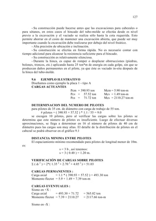 - Su construcción puede hacerse antes que las excavaciones para cabezales o 
para sótanos, en estos casos el hincado del tubo-molde se efectúa desde es nivel 
previo a la excavación y el vaciado se realiza sólo hasta la cota requerida. Esto 
permite ahorrar en el costo de mantener una excavación abierta, que puede ser muy 
importante cuando la excavación debe realizarse por debajo del nivel freático. 
- Alta precisión de ubicación e inclinación. 
- Su construcción se efectúa en forma rápida. No es necesario contar con 
tiempo adicional para alcanzar la resistencia suficiente para el hincado. 
- Su construcción es relativamente silenciosa. 
- Durante la hinca, es capaz de romper o desplazar obstrucciones (piedras, 
bolones, troncos, etc.) aplicando hasta 25 ton*m de energía en cada golpe, sin que se 
produzcan daños permanentes en el pilote, ya que éste es vaciado in-situ después de 
la hinca del tubo-molde. 
9.6 EJEMPLO ILUSTRATIVO 
Diseñamos como ejemplo la placa 1 - tipo A 
CARGAS ACTUANTES 
Pcm = 390.93 ton Mcm = 5.90 ton-m 
Pcv = 57.52 ton Mcv = 1.49 ton-m 
Pcs = 71.72 ton Mcs = 2110.27 ton-m 
DETERMINACION DEL NUMERO DE PILOTES 
para pilotes de 35 cm. de diámetro con carga de trabajo de 55 ton. 
# pilotes = ( 390.93 + 57.52 ) * 1.1 / 55 = 9.0 
se escogen 10 pilotes, pero al verificar las cargas sobre los pilotes se 
determina que este número de pilotes es insuficiente. Luego de efectuar diversas 
aproximaciones, se llega a determinar en 16 el número de pilotes de 40 cm de 
diámetro pues las cargas son muy altas. El detalle de la distribución de pilotes en el 
cabezal se podrá observar en el gráfico 9.1 
DISTANCIA MINIMA ENTRE PILOTES 
El espaciamiento mínimo recomendado para pilotes de longitud menor de 10m. 
es: 
s = 3 b , así tenemos: 
s = 3 ( 0.40 ) = 1.20 m. 
VERIFICACIÓN DE CARGAS SOBRE PILOTES 
Σ ( di 2 ) = 2*( 1.35 2 + 2.70 2 + 4.05 2 ) = 51.03 
CARGAS PERMANENTES : 
Carga axial = 1.1 * ( 390.93 + 57.52 ) = 493.30 ton 
Momento flector = 5.9 + 1.49 = 7.39 ton-m 
CARGAS EVENTUALES : 
Sismo en +X : 
Carga axial = 493.30 + 71.72 = 565.02 ton 
Momento flector = 7.39 + 2110.27 = 2117.66 ton-m 
Sismo en -X : 
127 
 