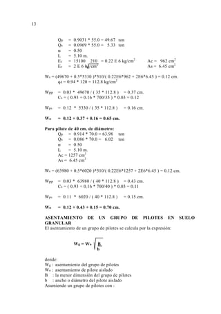 Qp = 0.9031 * 55.0 = 49.67 ton 
Qs = 0.0969 * 55.0 = 5.33 ton 
α = 0.50 
L = 5.10 m. 
Ec = 15100 210 = 0.22 E 6 kg/cm2 Ac = 962 cm2 
Es = 2 E 6 kg/cm2 As = 6.45 cm2 
Ws = (49670 + 0.5*5330 )*510/( 0.22E6*962 + 2E6*6.45 ) = 0.12 cm. 
qd = 0.94 * 120 = 112.8 kg/cm2 
Wpp = 0.03 * 49670 / ( 35 * 112.8 ) = 0.37 cm. 
Cs = ( 0.93 + 0.16 * 700/35 ) * 0.03 = 0.12 
Wps = 0.12 * 5330 / ( 35 * 112.8 ) = 0.16 cm. 
Wo = 0.12 + 0.37 + 0.16 = 0.65 cm. 
Para pilote de 40 cm. de diámetro: 
Qp = 0.914 * 70.0 = 63.98 ton 
Qs = 0.086 * 70.0 = 6.02 ton 
α = 0.50 
L = 5.10 m. 
Ac = 1257 cm2 
As = 6.45 cm2 
Ws = (63980 + 0.5*6020 )*510/( 0.22E6*1257 + 2E6*6.45 ) = 0.12 cm. 
Wpp = 0.03 * 63980 / ( 40 * 112.8 ) = 0.43 cm. 
Cs = ( 0.93 + 0.16 * 700/40 ) * 0.03 = 0.11 
Wps = 0.11 * 6020 / ( 40 * 112.8 ) = 0.15 cm. 
Wo = 0.12 + 0.43 + 0.15 = 0.70 cm. 
ASENTAMIENTO DE UN GRUPO DE PILOTES EN SUELO 
GRANULAR 
El asentamiento de un grupo de pilotes se calcula por la expresión: 
Wg = Wo B 
b 
donde: 
Wg : asentamiento del grupo de pilotes 
Wo : asentamiento de pilote aislado 
B : la menor dimensión del grupo de pilotes 
b : ancho o diámetro del pilote aislado 
Asumiendo un grupo de pilotes con : 
13 
 