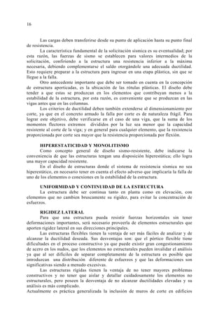 Las cargas deben transferirse desde su punto de aplicación hasta su punto final 
16 
de resistencia. 
La característica fundamental de la solicitación sísmica es su eventualidad; por 
esta razón, las fuerzas de sismo se establecen para valores intermedios de la 
solicitación, confiriendo a la estructura una resistencia inferior a la máxima 
necesaria, debiendo complementarse el saldo otorgándole una adecuada ductilidad. 
Esto requiere preparar a la estructura para ingresar en una etapa plástica, sin que se 
llegue a la falla. 
Otro antecedente importante que debe ser tomado en cuenta en la concepción 
de estructura aporticadas, es la ubicación de las rótulas plásticas. El diseño debe 
tender a que estas se produzcan en los elementos que contribuyan menos a la 
estabilidad de la estructura, por esta razón, es conveniente que se produzcan en las 
vigas antes que en las columnas. 
Los criterios de ductilidad deben también extenderse al dimensionamiento por 
corte, ya que en el concreto armado la falla por corte es de naturaleza frágil. Para 
lograr este objetivo, debe verificarse en el caso de una viga, que la suma de los 
momentos flectores extremos divididos por la luz sea menor que la capacidad 
resistente al corte de la viga; y en general para cualquier elemento, que la resistencia 
proporcionada por corte sea mayor que la resistencia proporcionada por flexión. 
HIPERESTATICIDAD Y MONOLITISMO 
Como concepto general de diseño sismo-resistente, debe indicarse la 
conveniencia de que las estructuras tengan una disposición hiperestática; ello logra 
una mayor capacidad resistente. 
En el diseño de estructuras donde el sistema de resistencia sísmica no sea 
hiperestático, en necesario tener en cuenta el efecto adverso que implicaría la falla de 
uno de los elementos o conexiones en la estabilidad de la estructura. 
UNIFORMIDAD Y CONTINUIDAD DE LA ESTRUCTURA 
La estructura debe ser continua tanto en planta como en elevación, con 
elementos que no cambien bruscamente su rigidez, para evitar la concentración de 
esfuerzos. 
RIGIDEZ LATERAL 
Para que una estructura pueda resistir fuerzas horizontales sin tener 
deformaciones importantes, será necesario proveerla de elementos estructurales que 
aporten rigidez lateral en sus direcciones principales. 
Las estructuras flexibles tienen la ventaja de ser más fáciles de analizar y de 
alcanzar la ductilidad deseada. Sus desventajas son: que el pórtico flexible tiene 
dificultades en el proceso constructivo ya que puede existir gran congestionamiento 
de acero en los nudos, que los elementos no estructurales pueden invalidar el análisis 
ya que al ser difíciles de separar completamente de la estructura es posible que 
introduzcan una distribución diferente de esfuerzos y que las deformaciones son 
significativas siendo a menudo excesivas. 
Las estructuras rígidas tienen la ventaja de no tener mayores problemas 
constructivos y no tener que aislar y detallar cuidadosamente los elementos no 
estructurales, pero poseen la desventaja de no alcanzar ductilidades elevadas y su 
análisis es más complicado. 
Actualmente es práctica generalizada la inclusión de muros de corte en edificios 
 