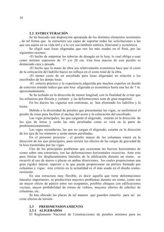 2.2 ESTRUCTURACIÓN 
Se ha buscado una disposición apropiada de los distintos elementos resistentes 
, de tal forma que la estructura sea capaz de soportar todas las solicitaciones a las 
que sea sujeta en su vida útil y a la vez sea también estética, funcional y económica. 
Se eligió usar losas aligeradas que son las más usadas en el Perú, por las 
siguientes razones: 
-El hecho de empotrar las tuberías de desagüe en la losa, lo cual obliga a usar 
como mínimo espesores de 17 y/o 20 cm. Una losa maciza de este peralte es 
demasiado cara y pesada. 
-El hecho que la mano de obra sea relativamente económica hace que el costo 
de la colocación del ladrillo hueco no influya en el costo total de la obra. 
-El menor costo de un encofrado para losas aligeradas en relación a los 
encofrados de las demás losas. 
-El criterio práctico y la experiencia adquirida por muchos expertos en diseño 
de concreto armado indica que una losa aligerada es económica hasta una luz de 7 m. 
aproximadamente. 
Se ha techado en la dirección de menor longitud, con la finalidad de evitar que 
los esfuerzos por flexión y cortante y las deformaciones sean de gran magnitud. 
En los ductos las viguetas son continuas, se han eliminado los ladrillos y la 
losita. 
Debido a la diversidad de peraltes que presentarían las vigas, se uniformizó el 
peralte de éstas para facilitar el anclaje del acero y la colocación del encofrado. 
Las vigas principales, las que cargarán el aligerado, estarán en la dirección de 
los ejes de letras y serán las más peraltadas como se verá en la parte de 
predimensionamiento. 
Las vigas secundarias, las que no cargan el aligerado, estarán en la dirección 
de los ejes de los números y serán menos peraltadas. 
En el presente proyecto , el peralte mayor de las columnas estará en la 
dirección de los ejes principales, para resistir los efectos de las cargas de gravedad de 
la losa trasmitidas por las vigas. 
Uno de los principales problemas que ocasionan las fuerzas horizontales de 
sismo sobre una estructura, son las deformaciones horizontales excesivas. Ante esto 
para limitar los desplazamientos laterales de la edificación durante un sismo, se 
recurrió al uso de muros o placas en ambas direcciones, los cuales proporcionan una 
gran rigidez lateral, superior a la que puede proporcionar un pórtico formado por 
columnas y vigas; este criterio en la actualidad es el más usado en el diseño sismo-resistente. 
En una estructura muy flexible, es decir aquella que tiene deformaciones 
laterales importantes, se producirían mayores problemas durante un sismo, como son 
un mayor efecto de pánico entre sus ocupantes, posibles choques con edificaciones 
vecinas, mayor probabilidad de rotura de vidrios, mayores efectos de esbeltez de 
columnas, etc. 
Se han ubicado las placas de tal manera que guarden simetría para así no 
crear efectos de torsión. 
2.3 PREDIMENSIONAMIENTO 
2.3.1 ALIGERADOS 
El Reglamento Nacional de Construcciones da peraltes mínimos para no 
18 
 