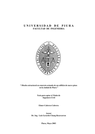 U N I V E R S I D A D D E P I U R A 
FACULTAD DE INGENIERIA 
“ Diseño estructural en concreto armado de un edificio de nueve pisos 
en la ciudad de Piura ” 
Tesis para optar el Título de 
Ingeniero Civil 
Elmer Cabrera Cabrera 
Asesor 
Dr. Ing. Luis Gerardo Chang Recavarren 
Piura, Mayo 2003 
 