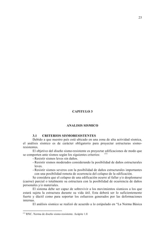 CAPITULO 3 
ANALISIS SISMICO 
3.1 CRITERIOS SISMORESISTENTES 
Debido a que nuestro país está ubicado en una zona de alta actividad sísmica, 
el análisis sísmico es de carácter obligatorio para proyectar estructuras sismo-resistentes. 
El objetivo del diseño sismo-resistente es proyectar edificaciones de modo que 
se comporten ante sismos según los siguientes criterios: (1) 
- Resistir sismos leves sin daños. 
- Resistir sismos moderados considerando la posibilidad de daños estructurales 
leves. 
- Resistir sismos severos con la posibilidad de daños estructurales importantes 
con una posibilidad remota de ocurrencia del colapso de la edificación. 
Se considera que el colapso de una edificación ocurre al fallar y/o desplomarse 
(caerse) parcial o totalmente su estructura con la posibilidad de ocurrencia de daños 
personales y/o materiales. 
El sistema debe ser capaz de sobrevivir a los movimientos sísmicos a los que 
estará sujeta la estructura durante su vida útil. Esta deberá ser lo suficientemente 
fuerte y dúctil como para soportar los esfuerzos generados por las deformaciones 
internas. 
El análisis sísmico se realizó de acuerdo a lo estipulado en “La Norma Básica 
(1) RNC. Norma de diseño sismo-resistente. Acápite 1.8 
23 
 