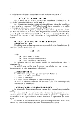 24 
de Diseño Sismo-resistente” dada por Resolución Ministerial del 05.04.77 . 
3.2 PROGRAMA DE AYUDA : SAP 80 
Para el desarrollo del modelo matemático tridimensional de la estructura se 
utilizó el programa de análisis estructural SAP 80. 
SAP 80 es un programa de uso general para análisis estructural. En los últimos 
15 años la serie de programas “ SAP ”, ha alcanzado buena reputación en el medio, 
en el campo de la ingeniería estructural sea Civil o Mecánica. 
Esta versión del programa permite el análisis estático y dinámico. Todos 
los datos son indicados en files de input de generación automática. Proporciona la 
opción de graficar la estructura deformada o no deformada para comprobar los datos 
geométricos del modelo y para comprender el comportamiento estructural del 
sistema. 
OPCIONES DE SAP 80 PARA EL TIPO DE ANALISIS 
ANALISIS ESTATICO 
El análisis estructural de una estructura comprende la solución del sistema de 
ecuaciones lineales representada así: 
| K |.| U | = | R | 
donde: 
| K | : es la matriz de rigidez 
| U | : es el vector de desplazamientos 
| R | : es el vector de cargas aplicadas 
La estructura puede ser analizada en más de una combinación de cargas en 
cada ejecución. 
Se utilizó esta opción para determinar las solicitaciones de fuerzas y 
desplazamientos en todos los elementos del modelo. 
ANALISIS DINAMICO 
SAP 80 incluye las siguientes opciones de análisis dinámico: 
- Análisis de un estado estacionario 
- Análisis de autovalores 
- Análisis dinámico utilizando un espectro de respuesta. 
Se utilizó la opción de análisis a los autovalores, para determinar el período 
fundamental de la estructura. 
IDEALIZACION DEL MODELO MATEMATICO 
Se tomaron las distancias en planta a ejes de vigas para darle continuidad al 
modelo. 
En planta los nudos que representan a las columnas y placas, se ubicaron en su 
centro de gravedad, y las uniones del nudo en el centro de gravedad de las placas con 
los extremos de las vigas continuas u otros elementos se representan por brazos 
rígidos. 
Se muestra en la siguiente página una gráfica de una porción de la planta típica 
para dar una idea de como se idealizaron los elementos de la estructura. 
 