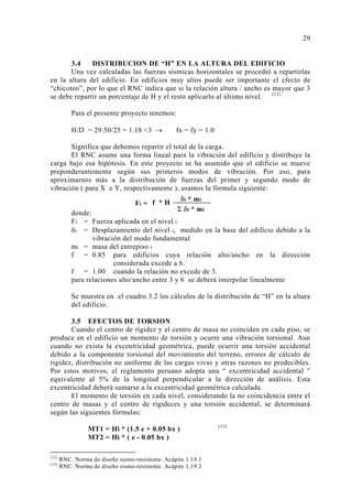 3.4 DISTRIBUCION DE “H” EN LA ALTURA DEL EDIFICIO 
Una vez calculadas las fuerzas sísmicas horizontales se procedió a repartirlas 
en la altura del edificio. En edificios muy altos puede ser importante el efecto de 
“chicoteo”, por lo que el RNC indica que si la relación altura / ancho es mayor que 3 
se debe repartir un porcentaje de H y el resto aplicarlo al último nivel. (12) 
Para el presente proyecto tenemos: 
H/D = 29.50/25 = 1.18 3 → fx = fy = 1.0 
Significa que debemos repartir el total de la carga. 
El RNC asume una forma lineal para la vibración del edificio y distribuye la 
carga bajo esa hipótesis. En este proyecto se ha asumido que el edificio se mueve 
preponderantemente según sus primeros modos de vibración. Por eso, para 
aproximarnos más a la distribución de fuerzas del primer y segundo modo de 
vibración ( para X e Y, respectivamente ), usamos la fórmula siguiente: 
donde: 
Fi = Fuerza aplicada en el nivel i 
δi = Desplazamiento del nivel i, medido en la base del edificio debido a la 
vibración del modo fundamental 
mi = masa del entrepiso i 
f = 0.85 para edificios cuya relación alto/ancho en la dirección 
considerada excede a 6. 
f = 1.00 cuando la relación no excede de 3. 
para relaciones alto/ancho entre 3 y 6 se deberá interpolar linealmente 
Se muestra en el cuadro 3.2 los cálculos de la distribución de “H” en la altura 
del edificio. 
3.5 EFECTOS DE TORSION 
Cuando el centro de rigidez y el centro de masa no coinciden en cada piso, se 
produce en el edificio un momento de torsión y ocurre una vibración torsional. Aun 
cuando no exista la excentricidad geométrica, puede ocurrir una torsión accidental 
debido a la componente torsional del movimiento del terreno, errores de cálculo de 
rigidez, distribución no uniforme de las cargas vivas y otras razones no predecibles. 
Por estos motivos, el reglamento peruano adopta una “ excentricidad accidental ” 
equivalente al 5% de la longitud perpendicular a la dirección de análisis. Esta 
excentricidad deberá sumarse a la excentricidad geométrica calculada. 
El momento de torsión en cada nivel, considerando la no coincidencia entre el 
centro de masas y el centro de rigideces y una torsión accidental, se determinará 
según las siguientes fórmulas: 
MT1 = Hi * (1.5 e + 0.05 bx ) (13) 
MT2 = Hi * ( e - 0.05 bx ) 
(12) RNC. Norma de diseño sismo-resistente. Acápite 1.14.1 
(13) RNC. Norma de diseño sismo-resistente. Acápite 1.19.3 
29 
δi * mi 
Σ δi * mi 
Fi = f * H 
 