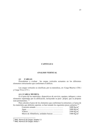 CAPITULO 4 
ANALISIS VERTICAL 
4.1 CARGAS 
Procedemos a evaluar las cargas verticales actuantes en los diferentes 
elementos estructurales que conforman el edificio. 
Las cargas verticales se clasifican, por su naturaleza, en: Carga Muerta ( CM ) 
y Carga Viva ( CV ). 
4.1.1 CARGA MUERTA 
Es el peso de los materiales, dispositivos de servicio, equipos, tabiques y otros 
elementos soportados por la edificación, incluyendo su peso propio, que se propone 
sean permanentes. (1) 
Para calcular el peso de los elementos que conforman la estructura y el peso de 
los materiales que deberán soportar, se han tomado los siguientes pesos unitarios:(2) 
Concreto armado ..................................................... 2400 Kg/m3 
Agua .................................................... .................. 1000 Kg/m3 
Vidrios .................................................................... 2500 Kg/m3 
Muros de Albañilería, unidades huecas .................. 1400 Kg/m3 
(1) RNC. Norma E-20 Cargas. Acápite 1.3 
(2) RNC. Norma E-20 Cargas. Anexo 1 
37 
 