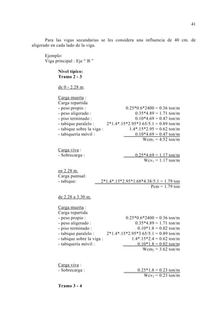Para las vigas secundarias se les considera una influencia de 40 cm. de 
aligerado en cada lado de la viga. 
Ejemplo: 
Viga principal : Eje “ B ” 
Nivel típico: 
Tramo 2 - 3 
de 0 - 2.28 m. 
Carga muerta : 
Carga repartida 
- peso propio : 0.25*0.6*2400 = 0.36 ton/m 
- peso aligerado : 0.35*4.89 = 1.71 ton/m 
- piso terminado : 0.10*4.69 = 0.47 ton/m 
- tabique paralelo : 2*1.4*.15*2.95*3.65/5.1 = 0.89 ton/m 
- tabique sobre la viga : 1.4*.15*2.95 = 0.62 ton/m 
- tabiquería móvil : 0.10*4.69 = 0.47 ton/m 
Wcm1 = 4.52 ton/m 
Carga viva : 
- Sobrecarga : 0.25*4.69 = 1.17 ton/m 
Wcv1 = 1.17 ton/m 
en 2.28 m. 
Carga puntual: 
- tabique: 2*1.4*.15*2.95*1.68*4.38/5.1 = 1.79 ton 
Pcm = 1.79 ton 
de 2.28 a 3.30 m. 
Carga muerta : 
Carga repartida 
- peso propio : 0.25*0.6*2400 = 0.36 ton/m 
- peso aligerado : 0.35*4.89 = 1.71 ton/m 
- piso terminado : 0.10*1.8 = 0.02 ton/m 
- tabique paralelo : 2*1.4*.15*2.95*3.65/5.1 = 0.89 ton/m 
- tabique sobre la viga : 1.4*.15*2.4 = 0.62 ton/m 
- tabiquería móvil : 0.10*1.8 = 0.02 ton/m 
Wcm2 = 3.62 ton/m 
Carga viva : 
- Sobrecarga : 0.25*1.8 = 0.23 ton/m 
Wcv2 = 0.23 ton/m 
Tramo 3 - 4 
41 
 