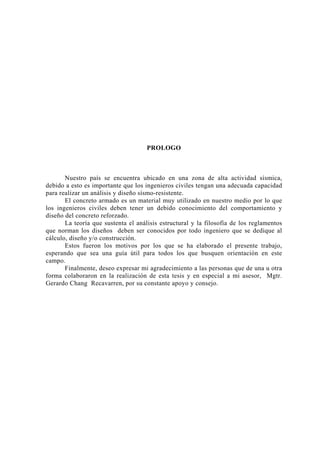 PROLOGO 
Nuestro país se encuentra ubicado en una zona de alta actividad sísmica, 
debido a esto es importante que los ingenieros civiles tengan una adecuada capacidad 
para realizar un análisis y diseño sísmo-resistente. 
El concreto armado es un material muy utilizado en nuestro medio por lo que 
los ingenieros civiles deben tener un debido conocimiento del comportamiento y 
diseño del concreto reforzado. 
La teoría que sustenta el análisis estructural y la filosofía de los reglamentos 
que norman los diseños deben ser conocidos por todo ingeniero que se dedique al 
cálculo, diseño y/o construcción. 
Estos fueron los motivos por los que se ha elaborado el presente trabajo, 
esperando que sea una guía útil para todos los que busquen orientación en este 
campo. 
Finalmente, deseo expresar mi agradecimiento a las personas que de una u otra 
forma colaboraron en la realización de esta tesis y en especial a mi asesor, Mgtr. 
Gerardo Chang Recavarren, por su constante apoyo y consejo. 
 
