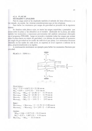 4.2.4 PLACAS 
METRADO Y ANALISIS 
49 
Para la carga axial se ha empleado también el método del área tributaria y se 
han tomado en cuenta las mismas consideraciones que en las columnas. 
Para hallar los momentos por cargas de gravedad se procedió de la siguiente 
manera : 
Se idealiza cada placa a ejes, se metra las cargas repartidas y puntuales que 
actúan sobre la placa y las ubicamos en el modelo idealizado de la placa, así como 
también los momentos y reacciones provenientes del análisis estructural efectuado 
con el programa PFRAME, luego se procede a trasladar todas las cargas que actúan 
sobre la placa hacia su centro de gravedad, y se obtiene de esta manera el momento 
por cargas de gravedad en los nudos de cada nivel por placa. Los momentos flectores 
obtenidos en los nudos de cada nivel, se reparten al nivel superior e inferior de la 
placa, proporcionalmente a su rigidez. 
A continuación mostramos un ejemplo para hallar los momentos flectores por 
gravedad. 
PLACA 1 - TIPO A : 
~ Mcol-superior 
__ __.-, Pcm~ 6.04 ton 
Pcv- 1.57 ton 
Nivel típico : 
~ Mcol-base .........._ 
Micm - 3.35 + 6.04*3.35 = 23.58 ton-m 
Micv = 0.69 + 1.57*3.35 = 5.93 ton-m 
Mcol-infcm = Micm 12 - 23.58 12 = 11.79 ton-m 
Mcol-supcm = Micm 12 = 23.5812 = 11.79 ton-m 
Mcol-infcv = Micv 1 2 5.93 1 2 2.97 ton-m 
Mcol-supcv = Micv 1 2 = 5.93 1 1 = 2.97 ton-m 
Base : 
Mcol-basecm = Mcol-infcm 1 2 = 11.79 1 2 = 5.90 ton-m 
Mcol-basecv - Mcol-infcm 1 2 = 2.97 1 2 = 1.49 ton-m 
Azotea : 
Micm = 2.06 + 3.91 *3.35 - 15.15 ton-m 
Micv - 0.57 + 1.08*3.35 = 4.19 ton-m 
Mcol-infcm - Micm = 15.15 ton-m 
Mcm~ 3.35 ton-m A-__ Mcv ~ 0.69 ton-m j; 
 