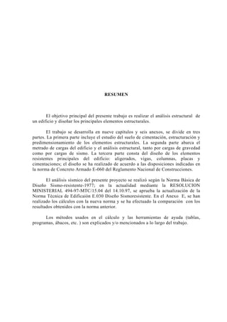 RESUMEN 
El objetivo principal del presente trabajo es realizar el análisis estructural de 
un edificio y diseñar los principales elementos estructurales. 
El trabajo se desarrolla en nueve capítulos y seis anexos, se divide en tres 
partes. La primera parte incluye el estudio del suelo de cimentación, estructuración y 
predimensionamiento de los elementos estructurales. La segunda parte abarca el 
metrado de cargas del edificio y el análisis estructural, tanto por cargas de gravedad 
como por cargas de sismo. La tercera parte consta del diseño de los elementos 
resistentes principales del edificio: aligerados, vigas, columnas, placas y 
cimentaciones; el diseño se ha realizado de acuerdo a las disposiciones indicadas en 
la norma de Concreto Armado E-060 del Reglamento Nacional de Construcciones. 
El análisis sísmico del presente proyecto se realizó según la Norma Básica de 
Diseño Sismo-resistente-1977; en la actualidad mediante la RESOLUCION 
MINISTERIAL 494-97-MTC/15.04 del 14.10.97, se aprueba la actualización de la 
Norma Técnica de Edificaión E.030 Diseño Sismoresistente. En el Anexo E, se han 
realizado los cálculos con la nueva norma y se ha efectuado la comparación con los 
resultados obtenidos con la norma anterior. 
Los métodos usados en el cálculo y las herramientas de ayuda (tablas, 
programas, ábacos, etc. ) son explicados y/o mencionados a lo largo del trabajo. 
 