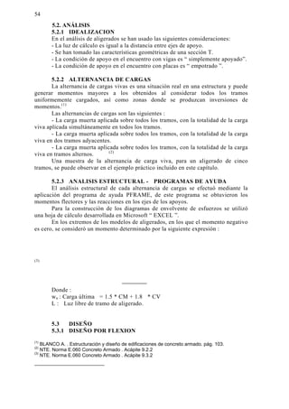 54 
 $1È/,6,6 
5.2.1 IDEALIZACION 
En el análisis de aligerados se han usado las siguientes consideraciones: 
- La luz de cálculo es igual a la distancia entre ejes de apoyo. 
- Se han tomado las características geométricas de una sección T. 
- La condición de apoyo en el encuentro con vigas es “ simplemente apoyado”. 
- La condición de apoyo en el encuentro con placas es “ empotrado ”. 
5.2.2 ALTERNANCIA DE CARGAS 
La alternancia de cargas vivas es una situación real en una estructura y puede 
generar momentos mayores a los obtenidos al considerar todos los tramos 
uniformemente cargados, así como zonas donde se produzcan inversiones de 
momentos.(1) 
Las alternancias de cargas son las siguientes : 
- La carga muerta aplicada sobre todos los tramos, con la totalidad de la carga 
viva aplicada simultáneamente en todos los tramos. 
- La carga muerta aplicada sobre todos los tramos, con la totalidad de la carga 
viva en dos tramos adyacentes. 
- La carga muerta aplicada sobre todos los tramos, con la totalidad de la carga 
viva en tramos alternos. (2) 
Una muestra de la alternancia de carga viva, para un aligerado de cinco 
tramos, se puede observar en el ejemplo práctico incluido en este capítulo. 
5.2.3 ANALISIS ESTRUCTURAL - PROGRAMAS DE AYUDA 
El análisis estructural de cada alternancia de cargas se efectuó mediante la 
aplicación del programa de ayuda PFRAME, de este programa se obtuvieron los 
momentos flectores y las reacciones en los ejes de los apoyos. 
Para la construcción de los diagramas de envolvente de esfuerzos se utilizó 
una hoja de cálculo desarrollada en Microsoft “ EXCEL ”. 
En los extremos de los modelos de aligerados, en los que el momento negativo 
es cero, se consideró un momento determinado por la siguiente expresión : 
(3) 
Donde : 
wu : Carga última = 1.5 * CM + 1.8 * CV 
L : Luz libre de tramo de aligerado. 
5.3 DISEÑO 
5.3.1 DISEÑO POR FLEXION 
(1) BLANCO A. . Estructuración y diseño de edificaciones de concreto armado. pág. 103. 
(2) NTE. Norma E.060 Concreto Armado . Acápite 9.2.2 
(3) NTE. Norma E.060 Concreto Armado . Acápite 9.3.2 
 
 
 