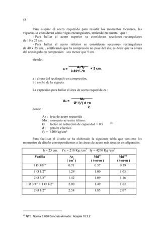 Para diseñar el acero requerido para resistir los momentos flectores, las 
viguetas se consideran como vigas rectangulares, teniendo en cuenta que : 
- Para hallar el acero superior se consideran secciones rectangulares 
de 10 x 25 cm. 
- Para hallar el acero inferior se consideran secciones rectangulares 
de 40 x 25 cm. , verificando que la compresión no pase del ala, es decir que la altura 
del rectángulo en compresión sea menor que 5 cm. 
siendo : 
As*fy 
0.85*f´c*b 
a : altura del rectángulo en compresión. 
b : ancho de la vigueta. 
La expresión para hallar el área de acero requerida es : 
donde : 
Mu 
Ø* fy*( d - a 
As = 
2 
As : área de acero requerida 
Mu : momento actuante último. 
Ø : factor de reducción de capacidad = 0.9 (4) 
d : peralte efectivo 
fy = 4200 kg/cm² 
Para facilitar el diseño se ha elaborado la siguiente tabla que contiene los 
momentos de diseño correspondientes a las áreas de acero más usuales en aligerados. 
h = 25 cm. f´c = 210 Kg /cm2 fy = 4200 Kg /cm2 
Varilla As 
( cm2 ) 
Md(-) 
( ton-m ) 
Md(+) 
( ton-m ) 
1 Ø 3/8 “ 0.71 0.57 0.59 
1 Ø 1/2” 1.29 1.00 1.05 
2 Ø 3/8” 1.42 1.09 1.16 
1 Ø 3/8” + 1 Ø 1/2” 2.00 1.49 1.62 
2 Ø 1/2” 2.58 1.85 2.07 
 
(4) NTE. Norma E.060 Concreto Armado . Acápite 10.3.2 
 5 cm. 
a = 
5 
 