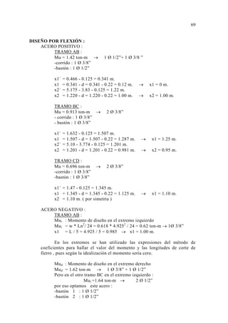 DISEÑO POR FLEXIÓN : 
ACERO POSITIVO : 
TRAMO AB : 
Mu = 1.42 ton-m → 1 Ø 1/2”+ 1 Ø 3/8 ” 
-corrido : 1 Ø 3/8” 
-bastón : 1 Ø 1/2” 
x1´ = 0.466 - 0.125 = 0.341 m. 
x1 = 0.341 - d = 0.341 - 0.22 = 0.12 m. → x1 = 0 m. 
x2´ = 5.175 - 3.83 - 0.125 = 1.22 m. 
x2 = 1.220 - d = 1.220 - 0.22 = 1.00 m. → x2 = 1.00 m. 
TRAMO BC : 
Mu = 0.913 ton-m → 2 Ø 3/8” 
- corrido : 1 Ø 3/8” 
- bastón : 1 Ø 3/8” 
x1´ = 1.632 - 0.125 = 1.507 m. 
x1 = 1.507 - d = 1.507 - 0.22 = 1.287 m. → x1 = 1.25 m. 
x2´ = 5.10 - 3.774 - 0.125 = 1.201 m. 
x2 = 1.201 - d = 1.201 - 0.22 = 0.981 m. → x2 = 0.95 m. 
TRAMO CD : 
Mu = 0.696 ton-m → 2 Ø 3/8” 
-corrido : 1 Ø 3/8” 
-bastón : 1 Ø 3/8” 
x1´ = 1.47 - 0.125 = 1.345 m. 
x1 = 1.345 - d = 1.345 - 0.22 = 1.125 m. → x1 = 1.10 m. 
x2 = 1.10 m. ( por simetría ) 
ACERO NEGATIVO : 
TRAMO AB : 
Mui : Momento de diseño en el extremo izquierdo 
Mui = w * Ln2/ 24 = 0.618 * 4.9252 / 24 = 0.62 ton-m → 1Ø 3/8” 
x1 = L / 5 = 4.925 / 5 = 0.985 → x1 = 1.00 m. 
En los extremos se han utilizado las expresiones del método de 
coeficientes para hallar el valor del momento y las longitudes de corte de 
fierro , pues según la idealización el momento sería cero. 
Mud : Momento de diseño en el extremo derecho 
Mud = 1.62 ton-m → 1 Ø 3/8” + 1 Ø 1/2” 
Pero en el otro tramo BC en el extremo izquierdo : 
Mui =1.64 ton-m → 2 Ø 1/2” 
por eso optamos este acero : 
-bastón 1 : 1 Ø 1/2” 
-bastón 2 : 1 Ø 1/2” 
69 
 