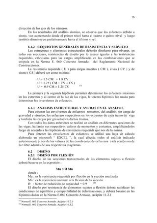 dirección de los ejes de los números. 
En los resultados del análisis sísmico, se observa que los esfuerzos debido a 
sismo, van aumentando desde el primer nivel hasta el cuarto o quinto nivel y luego 
también disminuyen paulatinamente hasta el último nivel. 
6.1.2 REQUISITOS GENERALES DE RESISTENCIA Y SERVICIO 
Las estructuras y elementos estructurales deberán diseñarse para obtener, en 
todas sus secciones, resistencias de diseño por lo menos iguales a las resistencias 
requeridas, calculadas para las cargas amplificadas en las combinaciones que se 
estipula en la Norma E. 060 Concreto Armado, del Reglamento Nacional de 
Construcciones. 
La resistencia requerida ( U ) para cargas muertas ( CM ), vivas ( CV ) y de 
sismo ( CS ) deberá ser como mínimo: 
U = 1.5 CM + 1.8 CV 
U = 1.25 ( CM + CV ± CS ) 
U = 0.9 CM ± 1.25 CS (1) 
La primera y la segunda hipótesis permiten determinar los esfuerzos máximos 
en los extremos y al centro de la luz de las vigas, la tercera hipótesis fue usada para 
determinar las inversiones de esfuerzos. 
6.1.3 ANALISIS ESTRUCTURAL Y AYUDAS EN EL ANALISIS 
Para obtener las envolventes de esfuerzos tomamos, del análisis por carga de 
gravedad y sísmico, los esfuerzos respectivos en los extremos de cada tramo de viga 
y también las cargas por gravedad en dichos tramos. 
Con todos los datos anteriores se realizó un análisis en diferentes secciones de 
las vigas, hallando sus respectivos valores de momentos y cortantes, amplificándolos 
luego de acuerdo a las hipótesis de resistencia requerida que nos da la norma. 
Para obtener las envolventes de esfuerzos se utilizó una hoja de cálculo 
elaborada en microsoft “ EXCEL ”, la cual efectúa todos el análisis indicado 
anteriormente y nos da los valores de las envolventes de esfuerzos cada centésimo de 
luz libre además de sus respectivos diagramas. 
6.2 DISEÑO 
6.2.1 DISEÑO POR FLEXIÓN 
El diseño de las secciones transversales de los elementos sujetos a flexión 
deberá basarse en la expresión : 
Mu ≤ Ø Mn 
donde : 
Mu : es la resistencia requerida por flexión en la sección analizada 
Mn : es la resistencia nominal a la flexión de la sección. 
Ø : factor de reducción de capacidad = 0.9 (2) 
El diseño por resistencia de elementos sujetos a flexión deberá satisfacer las 
condiciones de equilibrio y compatibilidad de deformaciones, y deberá basarse en las 
hipótesis dadas en la Norma E.060 Concreto Armado. Acápite 11.2.1 
(1) Norma E. 060 Concreto Armado. Acápite 10.2.1 
(2) Norma E. 060 Concreto Armado. Acápite 10.3.2 
7 
 