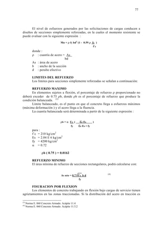 El nivel de esfuerzos generados por las solicitaciones de cargas conducen a 
diseños de secciones simplemente reforzadas, en la cuales el momento resistente se 
puede evaluar con la siguiente expresión : 
Mn = ρ fy bd2 (1 - 0.59 ρ fy ) 
donde : 
ρ : cuantía de acero = As 
bd 
As : área de acero 
b : ancho de la sección 
d : peralte efectivo 
LIMITES DEL REFUERZO 
Los límites para secciones simplemente reforzadas se señalan a continuación: 
REFUERZO MAXIMO 
En elementos sujetos a flexión, el porcentaje de refuerzo ρ proporcionado no 
deberá exceder de 0.75 ρb, donde ρb es el porcentaje de refuerzo que produce la 
condición balanceada. (3) 
Límite balanceado, es el punto en que el concreto llega a esfuerzos máximos 
(máxima deformación ) y el acero llega a la fluencia. 
La cuantía balanceada será determinada a partir de la siguiente expresión : 
ρb = α f´c ( εc Es ) 
para : 
f´c = 210 kg/cm2 
Es = 2.04 E 6 kg/cm2 
fy = 4200 kg/cm2 
α = 0.72 
ρb ( 0.75 ) = 0.0162 
fy εc Es + fy 
REFUERZO MINIMO 
El área mínima de refuerzo de secciones rectangulares, podrá calcularse con: 
(4) 
As min = 0.7 f´c b d 
FISURACION POR FLEXION 
Los elementos de concreto trabajando en flexión bajo cargas de servicio tienen 
agrietamientos en las zonas traccionadas. Si la distribución del acero en tracción es 
(3) Norma E. 060 Concreto Armado. Acápite 11.4 
(4) Norma E. 060 Concreto Armado. Acápite 11.5.2 
fy 
f´c 
 