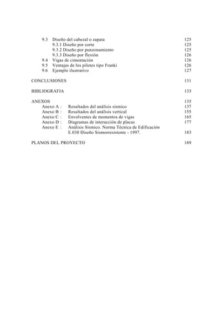 9.3 Diseño del cabezal o zapata 125 
9.3.1 Diseño por corte 125 
9.3.2 Diseño por punzonamiento 125 
9.3.3 Diseño por flexión 126 
9.4 Vigas de cimentación 126 
9.5 Ventajas de los pilotes tipo Franki 126 
9.6 Ejemplo ilustrativo 127 
CONCLUSIONES 131 
BIBLIOGRAFIA 133 
ANEXOS 135 
Anexo A : Resultados del análisis sísmico 137 
Anexo B : Resultados del análisis vertical 155 
Anexo C : Envolventes de momentos de vigas 165 
Anexo D : Diagramas de interacción de placas 177 
Anexo E : Análisis Sísmico. Norma Técnica de Edificación 
E.030 Diseño Sismorresistente - 1997. 183 
PLANOS DEL PROYECTO 189 
 