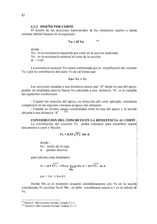 82 
6.2.2 DISEÑO POR CORTE 
El diseño de las secciones transversales de los elementos sujetos a fuerza 
cortante deberá basarse en la expresión : 
Vu:::;; O Vn (9) 
donde : 
Vu : es la resistencia requerida por corte en la sección analizada 
Vn : es la resistencia nominal al corte de la sección. 
0 = 0.85 
La resistencia nominal Vn estará conformada por la contribución del concreto 
V e y por la contribución del acero V s de tal forma que: 
Vn=Vc+Vs 
Las secciones situadas a una distancia menos que d desde la cara del apoyo, 
podrán ser diseñadas para la fuerza Vu calculada a una distancia d, si se cumplen 
las siguientes condiciones: 
- Cuando las reacción del apoyo, en dirección del corte aplicado, introduzca 
compresión en las regiones cercanas al apoyo del elemento. . 
- Cuando no existen cargas concentradas entre la cara del apoyo y la sección • 
ubicada a una distancia d. (lO) · 
CONTRIBUCION DEL CONCRETO EN LA RESISTENCIA AL CORTE i 
~ 
La contribución del concreto V e podrá evaluarse para miembros sujetos1 
únicamente a corte y flexión: j 
Vc=0.53~ bwd 
donde: 
bw : ancho de la viga 
d : peralte efectivo 
para cálculos más detallados: 
Ve= (0.5 ¡-¡:; + 176 pw Vu .d) bw d ~ 0.9 VC:: bw d 
M u 
pw = As 1 ( bw d ) 
j 
Donde Mu es el momento actuante simultáneamente con Vu en la sección] 
considerada. El cociente Vu.d/ Mu, no debe 
Ve. 
9 
l Norma E. 060 Concreto Armado. Acápite 13.1.1 
IOJ Norma E. 060 Concreto Armado. Acápite 13.1.3 
 
j 
considerarse mayor a 1 en el cálculo dei 
 
