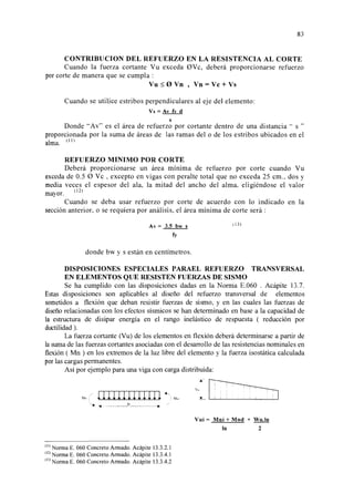 83 
CONTRIBUCION DEL REFUERZO EN LA RESISTENCIA AL CORTE 
Cuando la fuerza cortante Vu exceda 0Vc, deberá proporcionarse refuerzo 
por corte de manera que se cumpla : 
Vu:::; 0 Vn , Vn =Ve+ Vs 
Cuando se utilice estribos perpendiculares al eje del elemento: 
Vs =Av fy d 
S 
Donde Av es el área de refuerzo por cortante dentro de una distancia .. s  
proporcionada por la suma de áreas de las ramas del o de los estribos ubicados en el 
alma. 11  
l 
REFUERZO MINIMO POR CORTE 
Deberá proporcionarse un área mínima de refuerzo por corte cuando Vu 
exceda de 0.5 0 Ve , excepto en vigas con peralte total que no exceda 25 cm., dos y 
media veces el espesor del ala, la mitad del ancho del alma, eligiéndose el valor 
mayor. (12) 
Cuando se deba usar refuerzo por corte de acuerdo con lo indicado en la 
sección anterior, o se requiera por análisis, el área mínima de corte será : 
Av=3.5bws 
fy 
donde bw y s están en centímetros. 
( 13) 
DISPOSICIONES ESPECIALES PARAEL REFUERZO TRANSVERSAL 
EN ELEMENTOS QUE RESISTEN FUERZAS DE SISMO 
Se ha cumplido con las disposiciones dadas en la Norma E.060 . Acápite 13.7. 
Estas disposiciones son aplicables al diseño del refuerzo transversal de elementos 
sometidos a flexión que deban resistir fuerzas de sismo, y en las cuales las fuerzas de 
diseño relacionadas con los efectos sísmicos se han determinado en base a la capacidad de 
la estructura de disipar energía en el rango inelástico de respuesta ( reducción por 
ductilidad). 
La fuerza cortante (Vu) de los elementos en flexión deberá determinarse a partir de 
la suma de las fuerzas cortantes asociadas con el desarrollo de las resistencias nominales en 
flexión ( Mn ) en los extremos de la luz libre del elemento y la fuerza isostática calculada 
por las cargas permanentes. 
Así por ejemplo para una viga con carga distribuida: 
Mm ¡/ 1 ¡ ¡ ¡ ¡ ¡ ¡ ¡ ¡ ¡ ¡ ¡ ¡ ~  M.,J 
'~ *· __________ _!n __ _., / 
(ll) Norma E. 060 Concreto Armado. Acápite 13.3.2.1 
(l 
2 
) Norma E. 060 Concreto Armado. Acápite 13.3.4.1 
(l 
3 
) Norma E. 060 Concreto Armado. Acápite 13.3.4.2 
--~ 1 1 
y,,~ 
~ . ' . ' 
Vui = Mni + Mnd + Wu.In 
In 2 
 
