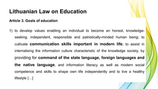 Lithuanian Law on Education
Article 3. Goals of education
1) to develop values enabling an individual to become an honest,...