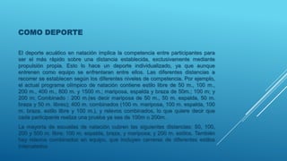 COMO DEPORTE
El deporte acuático en natación implica la competencia entre participantes para
ser el más rápido sobre una distancia establecida, exclusivamente mediante
propulsión propia. Esto lo hace un deporte individualizado, ya que aunque
entrenen como equipo se enfrentaran entre ellos. Las diferentes distancias a
recorrer se establecen según los diferentes niveles de competencia. Por ejemplo,
el actual programa olímpico de natación contiene estilo libre de 50 m., 100 m.,
200 m., 400 m., 800 m. y 1500 m.; mariposa, espalda y braza de 50m.; 100 m; y
200 m; Combinado : 200 m.(es decir mariposa de 50 m., 50 m. espalda, 50 m.
braza y 50 m. libres); 400 m. combinados (100 m. mariposa, 100 m. espalda, 100
m. braza, estilo libre y 100 m.), y relevos combinados, lo que quiere decir que
cada participante realiza una prueba ya sea de 100m o 200m.
La mayoría de escuelas de natación cubren las siguientes distancias: 50, 100,
200 y 500 m. libre; 100 m. espalda, braza, y mariposa; y 200 m. estilos. También
hay relevos combinados en equipo, que incluyen carreras de diferentes estilos
intercalados.
 