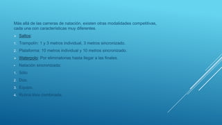 Más allá de las carreras de natación, existen otras modalidades competitivas,
cada una con características muy diferentes.
 Saltos:
1. Trampolín: 1 y 3 metros individual, 3 metros sincronizado.
2. Plataforma: 10 metros individual y 10 metros sincronizado.
 Waterpolo: Por eliminatorias hasta llegar a las finales.
• Natación sincronizada:
1. Sólo.
2. Dúo.
3. Equipo.
4. Rutina libre combinada.
 