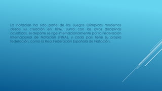 La natación ha sido parte de los Juegos Olímpicos modernos
desde su creación en 1896. Junto con las otras disciplinas
acuáticas, el deporte se rige internacionalmente por la Federación
Internacional de Natación (FINA), y cada país tiene su propia
federación, como la Real Federación Española de Natación.
 