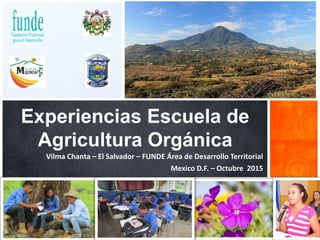 Experiencias Escuela de
Agricultura Orgánica
Mexico D.F. – Octubre 2015
Vilma Chanta – El Salvador – FUNDE Área de Desarrollo Territorial
 