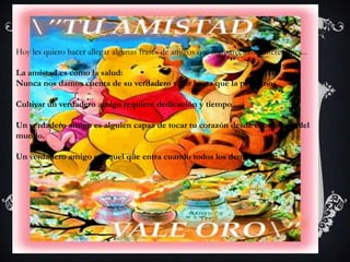 Hoy les quiero hacer allegar algunas frases de amigos que me parecieron interesantes...

La amistad es como la salud:
Nunca nos damos cuenta de su verdadero valor hasta que la perdemos.

Cultivar un verdadero amigo requiere dedicación y tiempo.

Un verdadero amigo es alguien capaz de tocar tu corazón desde el otro lado del
mundo.

Un verdadero amigo es aquel que entra cuando todos los demás se van.
 