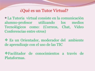 ¿Qué es un Tutor Virtual?
 LaTutoria virtual consiste en la comunicación
alumno-profesor     utilizando     los  medios
Tecnológicos como: (Correos, Chat, Video
Conferencias entre otros)

 Es un Orientador, moderador del ambiente
de aprendizaje con el uso de las TIC

Facilitador de conocimientos a través de
Plataformas.
 