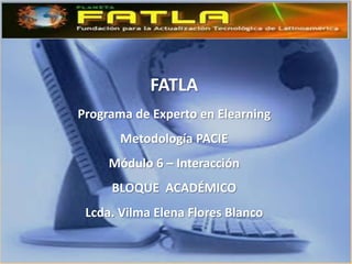 FATLA
Programa de Experto en Elearning
       Metodología PACIE
     Módulo 6 – Interacción
     BLOQUE ACADÉMICO
 Lcda. Vilma Elena Flores Blanco
 