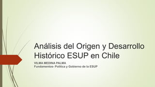 Análisis del Origen y Desarrollo
Histórico ESUP en Chile
VILMA MEDINA PALMA
Fundamentos- Politica y Gobierno de la ESUP
 