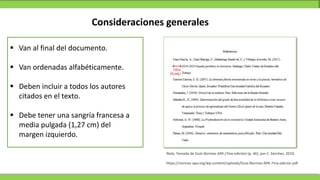 Consideraciones generales
 Van al final del documento.
 Van ordenadas alfabéticamente.
 Deben incluir a todos los autores
citados en el texto.
 Debe tener una sangría francesa a
media pulgada (1,27 cm) del
margen izquierdo.
Nota. Tomado de Guía Normas APA (7ma edición) (p. 46), por C. Sánchez, 2019,
https://normas-apa.org/wp-content/uploads/Guia-Normas-APA-7ma-edicion.pdf
 