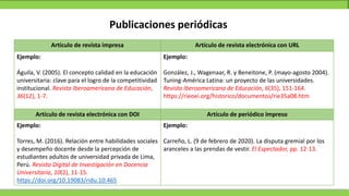 Publicaciones periódicas
Artículo de revista impresa Artículo de revista electrónica con URL
Ejemplo:
Águila, V. (2005). El concepto calidad en la educación
universitaria: clave para el logro de la competitividad
institucional. Revista Iberoamericana de Educación,
36(12), 1-7.
Ejemplo:
González, J., Wagenaar, R. y Beneitone, P. (mayo-agosto 2004).
Tuning-América Latina: un proyecto de las universidades.
Revista Iberoamericana de Educación, 6(35), 151-164.
https://rieoei.org/historico/documentos/rie35a08.htm
Artículo de revista electrónica con DOI Artículo de periódico impreso
Ejemplo:
Torres, M. (2016). Relación entre habilidades sociales
y desempeño docente desde la percepción de
estudiantes adultos de universidad privada de Lima,
Perú. Revista Digital de Investigación en Docencia
Universitaria, 10(2), 11-15.
https://doi.org/10.19083/ridu.10.465
Ejemplo:
Carreño, L. (9 de febrero de 2020). La disputa gremial por los
aranceles a las prendas de vestir. El Espectador, pp. 12-13.
 