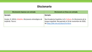 Diccionario
Diccionario impreso con entrada Diccionario en línea con entrada
Ejemplo:
Conde, O. (2011). Arbolito. Diccionario etimológico de
lunfardo. Taurus.
Ejemplo:
Real Academia Española. (s.f.). Cultura. En Diccionario de la
lengua española. Recuperado el 10 de noviembre de 2020,
de https://dle.rae.es/cultura?m=form
 