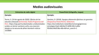 Medios audiovisuales
Entrevista de radio digital PowerPoint (infografía, mapas)
Ejemplo:
Torres, S. (14 de agosto de 2020). Efectos de las
vacunas anticovid [Entrevista]. Radio Programas del
Perú. https://rpp.pe/mundo/estados-unidos/estados-
unidos-un-tercer-sanitario-sufre-una-reaccion-
alergica-a-la-vacuna-de-pfizer-biontech-noticia-
1310685
Ejemplo:
Sánchez, D. (2018). Equipos altamente efectivos sin gerentes
[Diapositiva PowerPoint]. Slideshare.
https://es2.slideshare.net/jcfdezmxmanag/gerencia-
estrategica?qid=3d634a73-6090-49c3-a09e-
f05d9a146d55&v=&b=&from_search=1
 
