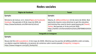 Redes sociales
Página de Facebook Tweet
Ejemplo:
Ministerio de Cultura. (s.f.). Inicio [Página de Facebook].
Facebook. Recuperado el 20 de mayo de 2020, de
https://www.facebook.com/MinisterioCultura/
Ejemplo:
Obama, B. [@BarackObama]. (12 de enero de 2016). Real
oportunity requires every American to get the education
and training they need to land a good-paying job [Tweet].
Twitter. Recuperado el 14 de junio de 2020.
https://twitter.com/barackobama/status/68709881424354
9185
Fotografía en Instagram
Ejemplo:
Museo del Oro [@museodeloro]. (5 de mayo de 2020). Mientras que las puertas del @MuseoDelOro estén cerradas,
sus objetos seguirán hablando y no pararan de contarnos sobre nuestro pasado [Fotografia]. Instagram.
https://www.instagram.com/p/B_0cxAJp33L/
 