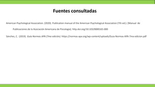 Fuentes consultadas
American Psychological Association. (2020). Publication manual of the American Psychological Association (7th ed.). [Manual de
Sánchez, C. (2019). Guía Normas APA (7ma edición). https://normas-apa.org/wp-content/uploads/Guia-Normas-APA-7ma-edicion.pdf
Publicaciones de la Asociación Americana de Psicología]. http.doi.org/10.103/0000165-000
 
