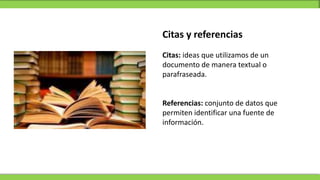 Citas y referencias
Citas: ideas que utilizamos de un
documento de manera textual o
parafraseada.
Referencias: conjunto de datos que
permiten identificar una fuente de
información.
 