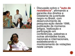  Discussão sobre o "auto de
resistência", afirmando a
garantia dos direitos e
cidadania da juventude
negra no Brasil, com
desenvolvimento de
pesquisa-ação desde 1996,
publicação de inúmeros
artigos, realização e
participação em
conferências, palestras e
outras atividades locais,
nacionais e internacionais,
estabelecendo o
monitoramento de violações
neste campo.
 