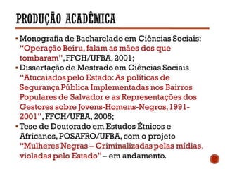  Monografia de Bacharelado em Ciências Sociais:
“Operação Beiru, falam as mães dos que
tombaram”, FFCH/UFBA, 2001;
 Dissertação de Mestrado em Ciências Sociais
“Atucaiados pelo Estado: As políticas de Segurança
Pública Implementadas nos Bairros Populares de
Salvador e as Representações dos Gestores sobre
Jovens-Homens-Negros, 1991- 2001”, FFCH/UFBA,
2005;
 Tese de Doutorado em Estudos Étnicos e Africanos,
POSAFRO/UFBA, com o projeto “Mulheres Negras
– Criminalizadas pelas mídias, violadas pelo
Estado” – em andamento.
 